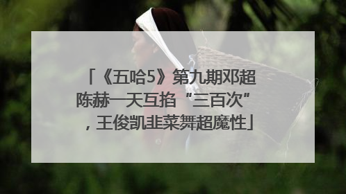《五哈5》第九期邓超陈赫一天互掐“三百次”，王俊凯韭菜舞超魔性