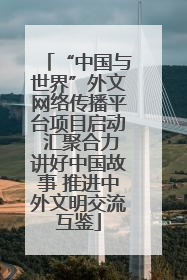 “中国与世界”外文网络传播平台项目启动 汇聚合力讲好中国故事 推进中外文明交流互鉴