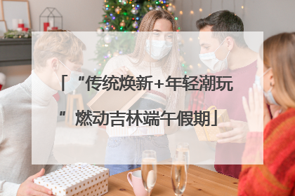 “传统焕新+年轻潮玩”燃动吉林端午假期