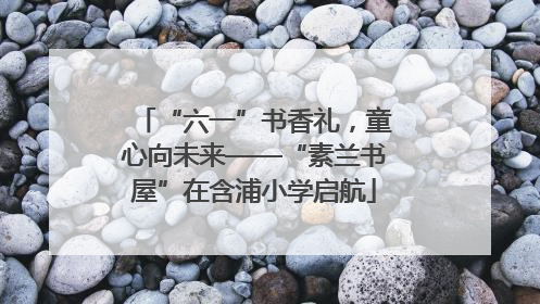 “六一”书香礼，童心向未来——“素兰书屋”在含浦小学启航