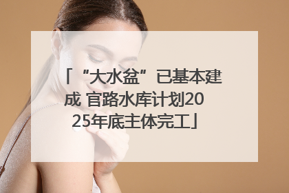 “大水盆”已基本建成 官路水库计划2025年底主体完工