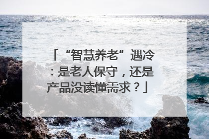 “智慧养老”遇冷：是老人保守，还是产品没读懂需求？