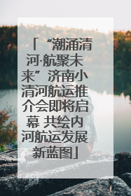 “潮涌清河·航聚未来”济南小清河航运推介会即将启幕 共绘内河航运发展新蓝图