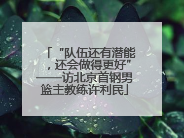 “队伍还有潜能，还会做得更好”——访北京首钢男篮主教练许利民