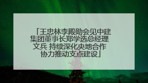王忠林李殿勋会见中建集团董事长郑学选总经理文兵 持续深化央地合作 协力推动支点建设