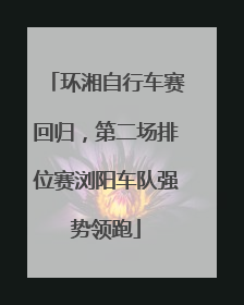 环湘自行车赛回归，第二场排位赛浏阳车队强势领跑