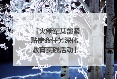 火箭军某部紧贴使命任务深化教育实践活动