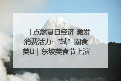 点燃夏日经济 激发消费活力·“轼”圈食美⑪｜东坡美食节上演“文化满汉全席”