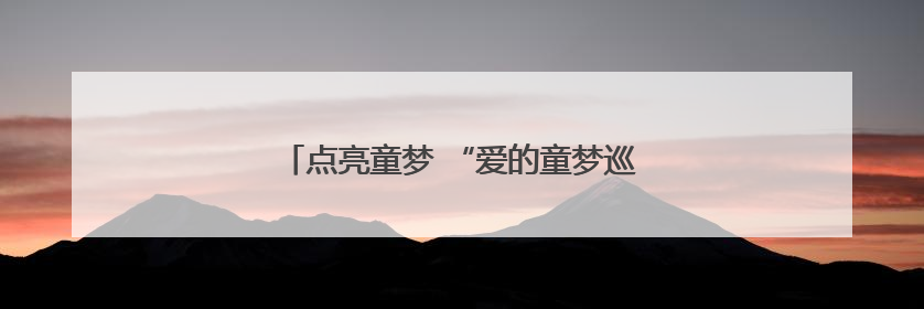 点亮童梦 “爱的童梦巡游记”公益行走进溆浦