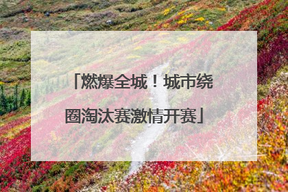 燃爆全城！城市绕圈淘汰赛激情开赛