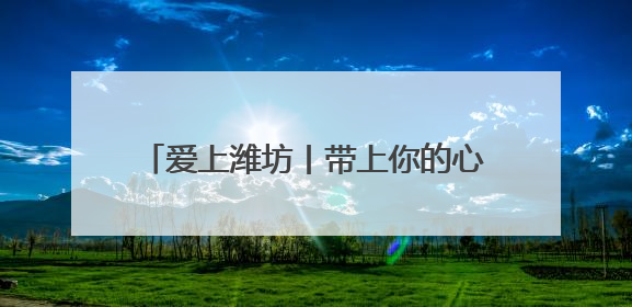 爱上潍坊丨带上你的心跳，7月来潍坊签到！