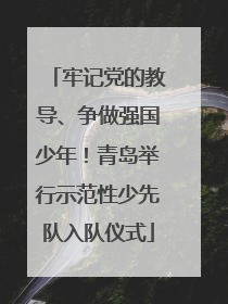 牢记党的教导、争做强国少年！青岛举行示范性少先队入队仪式