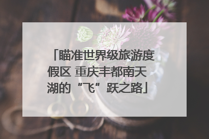 瞄准世界级旅游度假区 重庆丰都南天湖的“飞”跃之路