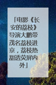 电影《长安的荔枝》导演大鹏带茂名荔枝进京，荔枝热甜透荧屏内外