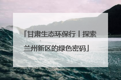 甘肃生态环保行丨探索兰州新区的绿色密码