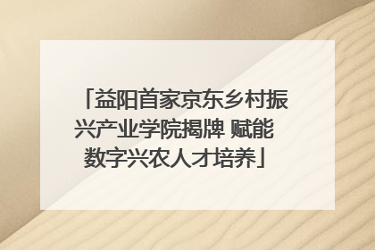 益阳首家京东乡村振兴产业学院揭牌 赋能数字兴农人才培养