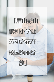 眉山彭山鹏利小学让劳动之花在校园绚丽绽放