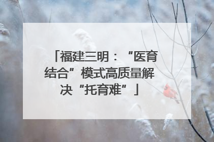 福建三明：“医育结合”模式高质量解决“托育难”