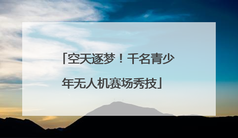 空天逐梦！千名青少年无人机赛场秀技