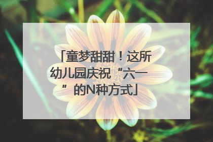 童梦甜甜！这所幼儿园庆祝“六一”的N种方式
