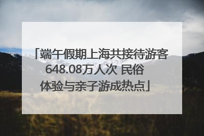 端午假期上海共接待游客648.08万人次 民俗体验与亲子游成热点