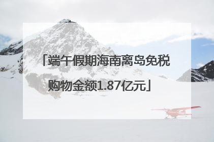 端午假期海南离岛免税购物金额1.87亿元