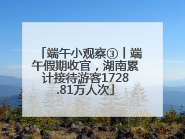 端午小观察③丨端午假期收官，湖南累计接待游客1728.81万人次