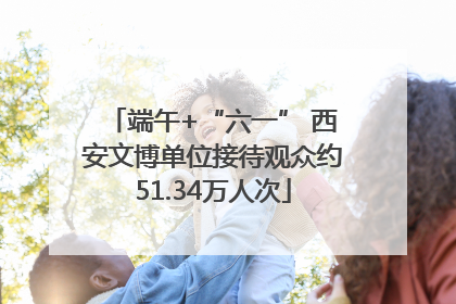 端午+“六一” 西安文博单位接待观众约51.34万人次