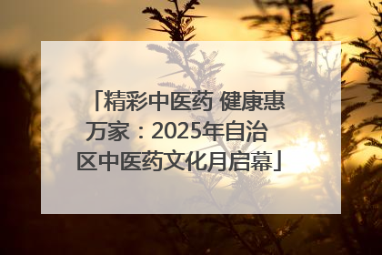 精彩中医药 健康惠万家：2025年自治区中医药文化月启幕