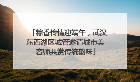 粽香传情迎端午，武汉东西湖区城管邀请城市美容师共赏传统韵味