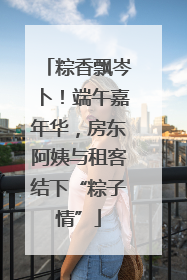 粽香飘岑卜！端午嘉年华，房东阿姨与租客结下“粽子情”