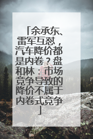余承东、雷军互怼，汽车降价都是内卷？盘和林：市场竞争导致的降价不属于内卷式竞争