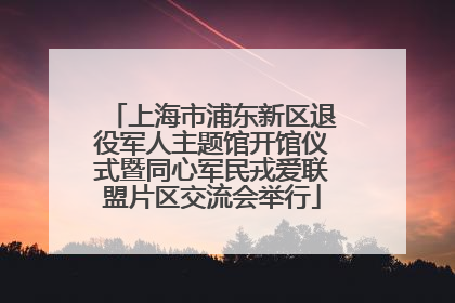 上海市浦东新区退役军人主题馆开馆仪式暨同心军民戎爱联盟片区交流会举行