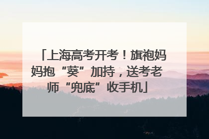 上海高考开考！旗袍妈妈抱“葵”加持，送考老师“兜底”收手机