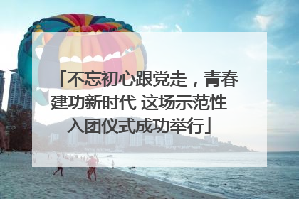 不忘初心跟党走，青春建功新时代 这场示范性入团仪式成功举行