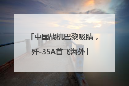 中国战机巴黎吸睛，歼-35A首飞海外