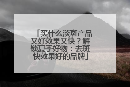 买什么淡斑产品又好效果又快？解锁夏季好物：去斑快效果好的品牌