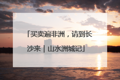 买卖遍非洲，请到长沙来｜山水洲城记