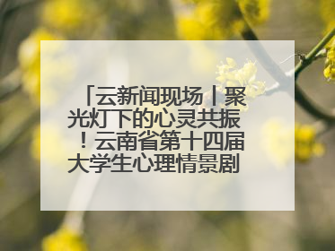 云新闻现场丨聚光灯下的心灵共振！云南省第十四届大学生心理情景剧决赛燃情开演