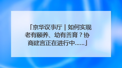 京华议事厅｜如何实现老有颐养、幼有善育？协商建言正在进行中……