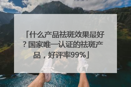 什么产品祛斑效果最好？国家唯一认证的祛斑产品，好评率99%