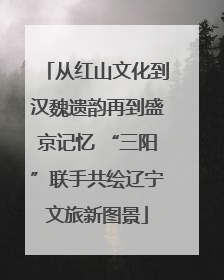 从红山文化到汉魏遗韵再到盛京记忆 “三阳”联手共绘辽宁文旅新图景