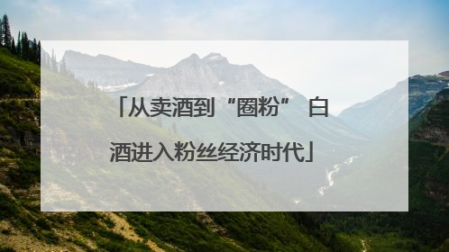 从卖酒到“圈粉” 白酒进入粉丝经济时代