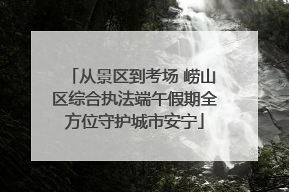 从景区到考场 崂山区综合执法端午假期全方位守护城市安宁