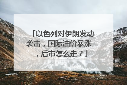 以色列对伊朗发动袭击，国际油价暴涨，后市怎么走？