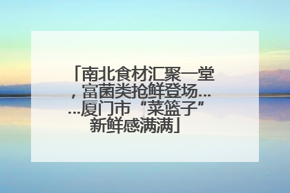 南北食材汇聚一堂，富菌类抢鲜登场……厦门市“菜篮子”新鲜感满满