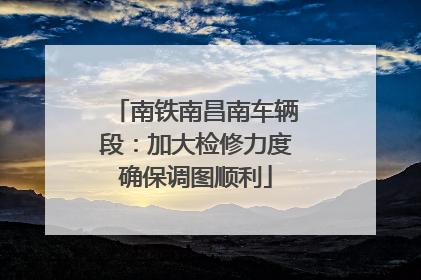 南铁南昌南车辆段：加大检修力度确保调图顺利