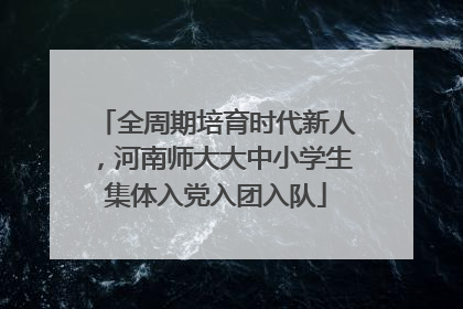 全周期培育时代新人，河南师大大中小学生集体入党入团入队