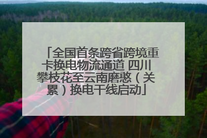 全国首条跨省跨境重卡换电物流通道 四川攀枝花至云南磨憨（关累）换电干线启动