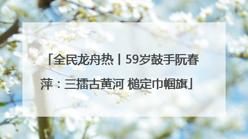 全民龙舟热丨59岁鼓手阮春萍：三擂古黄河 槌定巾帼旗